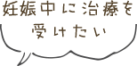 妊娠中に治療を受けたい