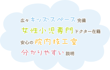 広々キッズスペ-ス完備 / 女性小児専門ドクター在籍 / 安心の院内技工室 / 分かりやすい説明