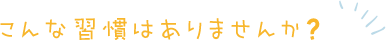 こんな習慣はありませんか？
