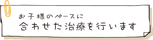 お子様のペースに合わせた治療を行います