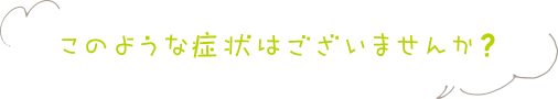 このような症状はございませんか？