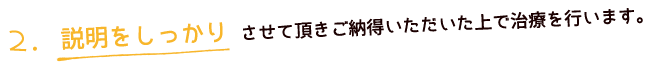 説明をしっかりさせていただきご納得いただいた上で治療を行います。